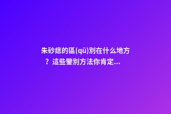 朱砂痣的區(qū)別在什么地方？這些鑒別方法你肯定沒見過
